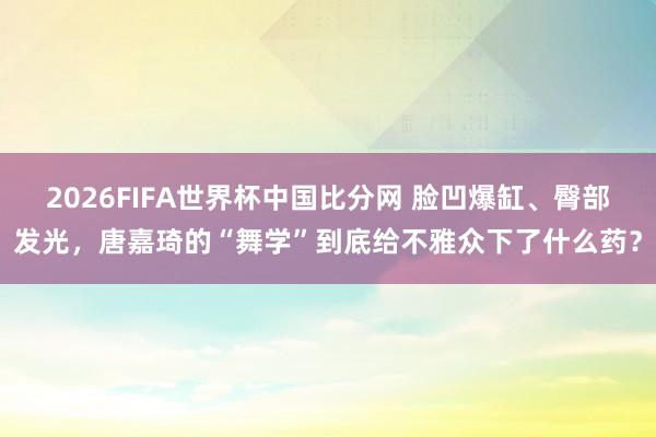 2026FIFA世界杯中国比分网 脸凹爆缸、臀部发光,唐嘉琦的“舞学”到底给不雅众下了什么药?