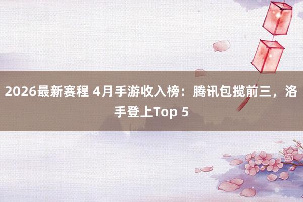2026最新赛程 4月手游收入榜:腾讯包揽前三,洛手登上Top 5