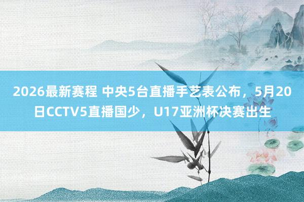 2026最新赛程 中央5台直播手艺表公布，5月20日CCTV5直播国少，U17亚洲杯决赛出生