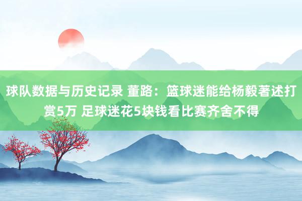 球队数据与历史记录 董路：篮球迷能给杨毅著述打赏5万 足球迷花5块钱看比赛齐舍不得