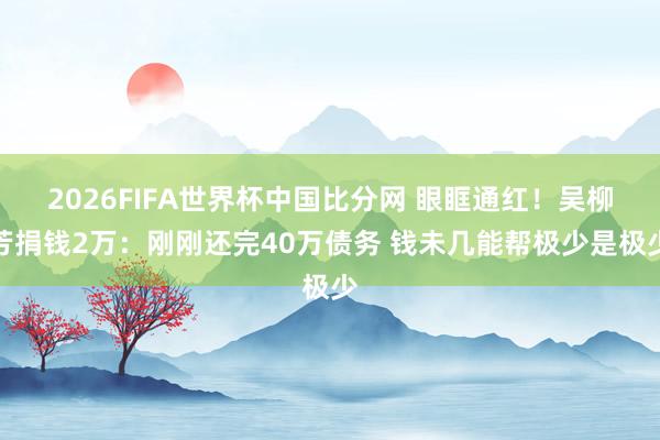 2026FIFA世界杯中国比分网 眼眶通红!吴柳芳捐钱2万:刚刚还完40万债务 钱未几能帮极少是极少
