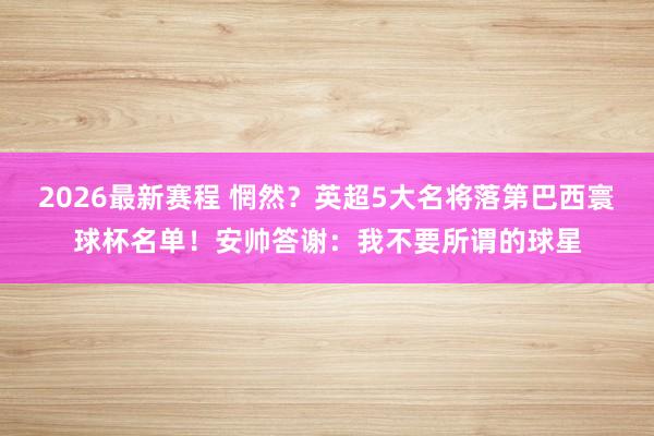 2026最新赛程 惘然?英超5大名将落第巴西寰球杯名单!安帅答谢:我不要所谓的球星