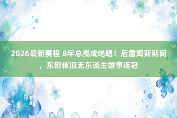 2026最新赛程 8年总揽成绝唱!后詹姆斯期间,东部依旧无东谈主竣事连冠