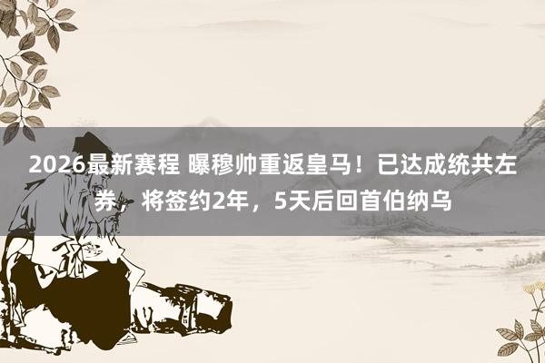 2026最新赛程 曝穆帅重返皇马!已达成统共左券,将签约2年,5天后回首伯纳乌