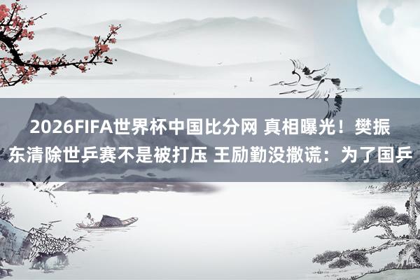 2026FIFA世界杯中国比分网 真相曝光!樊振东清除世乒赛不是被打压 王励勤没撒谎:为了国乒