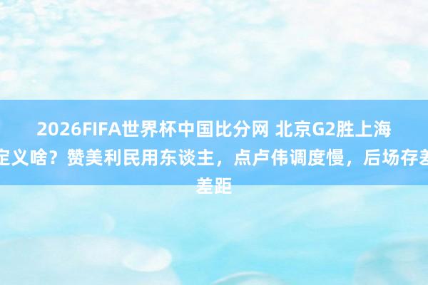 2026FIFA世界杯中国比分网 北京G2胜上海各定义啥?赞美利民用东谈主,点卢伟调度慢,后场存差距