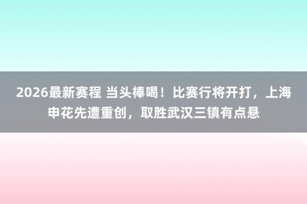 2026最新赛程 当头棒喝!比赛行将开打,上海申花先遭重创,取胜武汉三镇有点悬