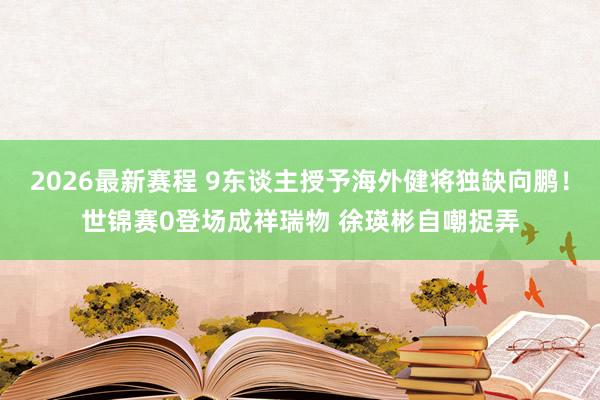 2026最新赛程 9东谈主授予海外健将独缺向鹏!世锦赛0登场成祥瑞物 徐瑛彬自嘲捉弄