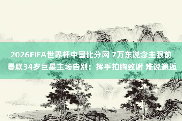 2026FIFA世界杯中国比分网 7万东说念主眼前 曼联34岁巨星主场告别:挥手拍胸致谢 难说邂逅