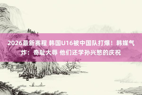 2026最新赛程 韩国U16被中国队打爆!韩媒气炸:奇耻大辱 他们还学孙兴慜的庆祝