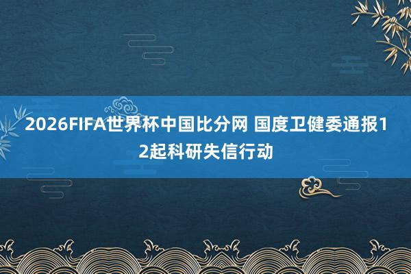 2026FIFA世界杯中国比分网 国度卫健委通报12起科研失信行动