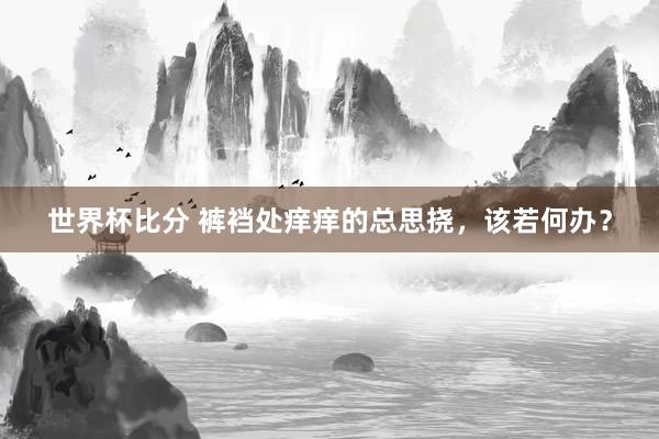 世界杯比分 裤裆处痒痒的总思挠,该若何办?