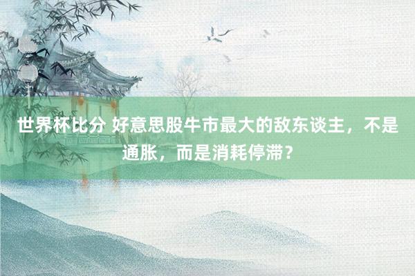 世界杯比分 好意思股牛市最大的敌东谈主,不是通胀,而是消耗停滞?