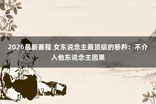 2026最新赛程 女东说念主最顶级的骄矜：不介入他东说念主因果