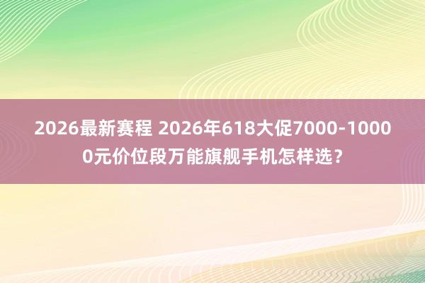 2026最新赛程 2026年618大促7000-10000元价位段万能旗舰手机怎样选?