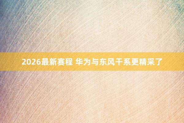 2026最新赛程 华为与东风干系更精采了