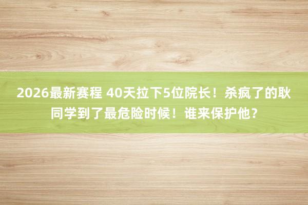 2026最新赛程 40天拉下5位院长！杀疯了的耿同学到了最危险时候！谁来保护他？