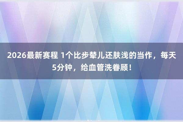 2026最新赛程 1个比步辇儿还肤浅的当作,每天5分钟,给血管洗眷顾!