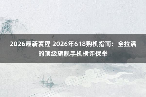 2026最新赛程 2026年618购机指南:全拉满的顶级旗舰手机横评保举