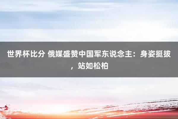 世界杯比分 俄媒盛赞中国军东说念主：身姿挺拔，站如松柏
