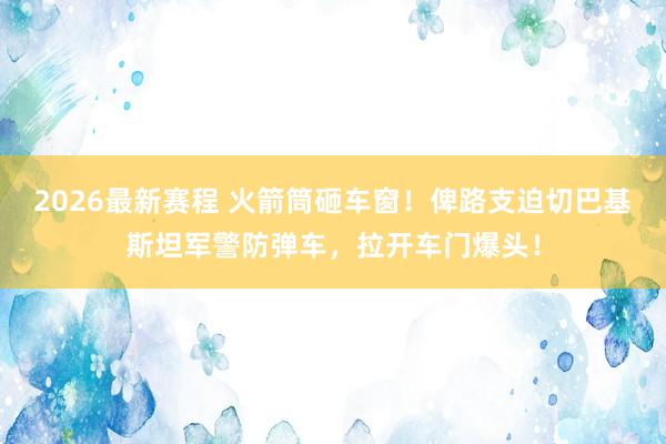 2026最新赛程 火箭筒砸车窗!俾路支迫切巴基斯坦军警防弹车,拉开车门爆头!