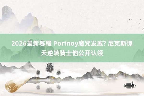 2026最新赛程 Portnoy魔咒发威? 尼克斯惊天逆转骑士他公开认领