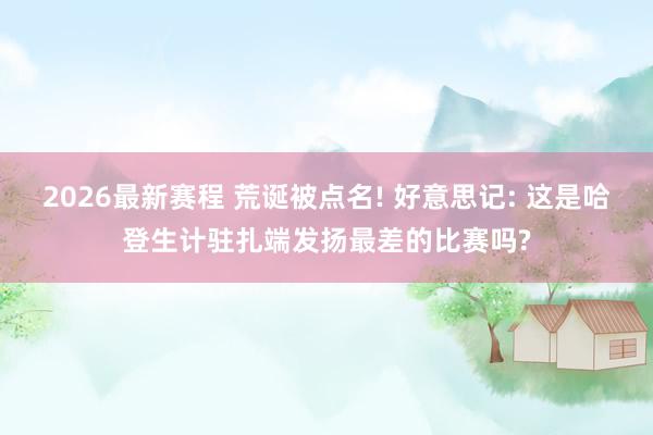 2026最新赛程 荒诞被点名! 好意思记: 这是哈登生计驻扎端发扬最差的比赛吗?