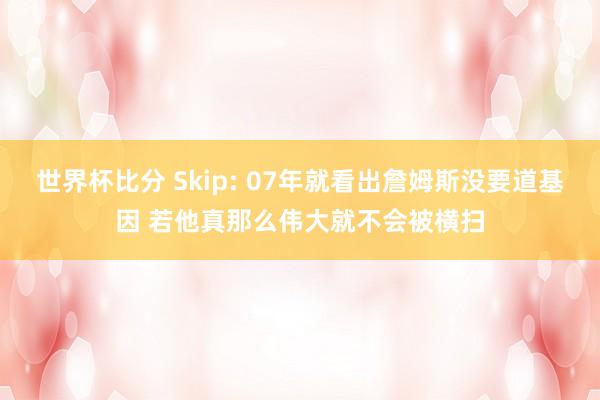 世界杯比分 Skip: 07年就看出詹姆斯没要道基因 若他真那么伟大就不会被横扫