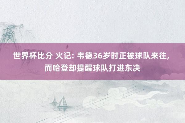 世界杯比分 火记: 韦德36岁时正被球队来往， 而哈登却提醒球队打进东决