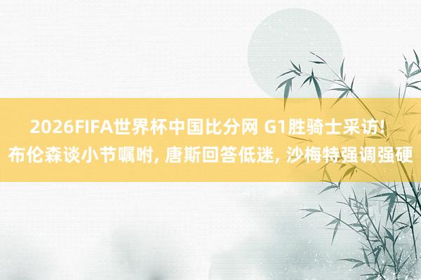 2026FIFA世界杯中国比分网 G1胜骑士采访! 布伦森谈小节嘱咐， 唐斯回答低迷， 沙梅特强调强硬