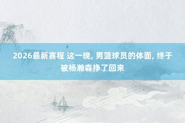 2026最新赛程 这一晚, 男篮球员的体面, 终于被杨瀚森挣了回来