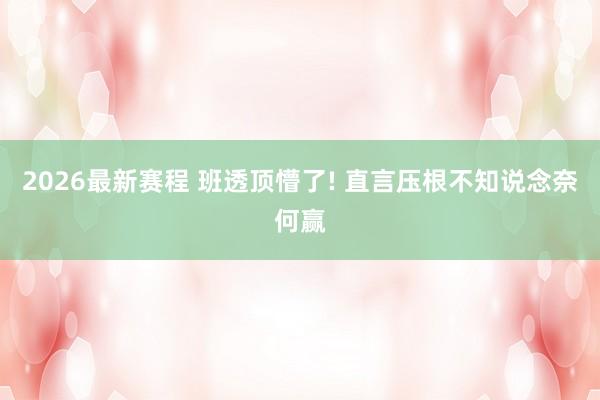2026最新赛程 班透顶懵了! 直言压根不知说念奈何赢