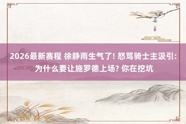 2026最新赛程 徐静雨生气了! 怒骂骑士主汲引: 为什么要让施罗德上场? 你在挖坑