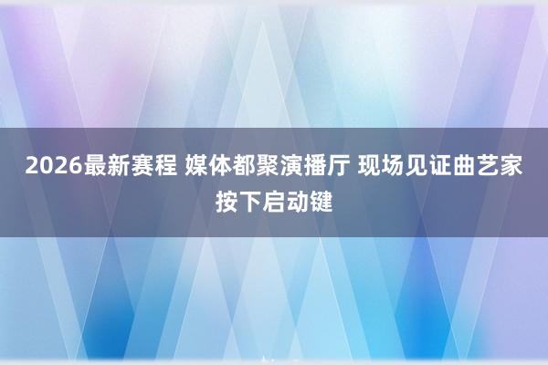 2026最新赛程 媒体都聚演播厅 现场见证曲艺家按下启动键