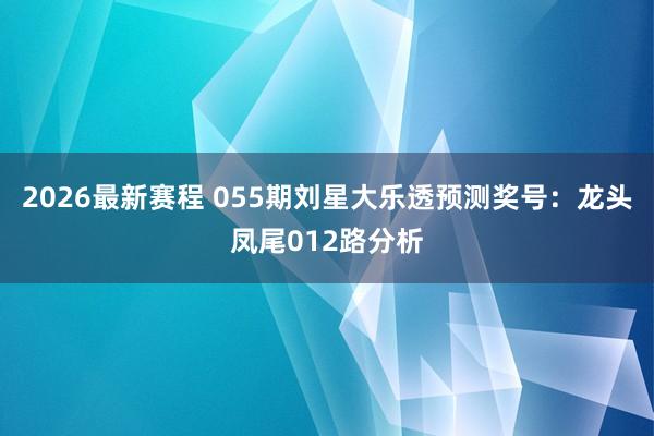 2026最新赛程 055期刘星大乐透预测奖号：龙头凤尾012路分析