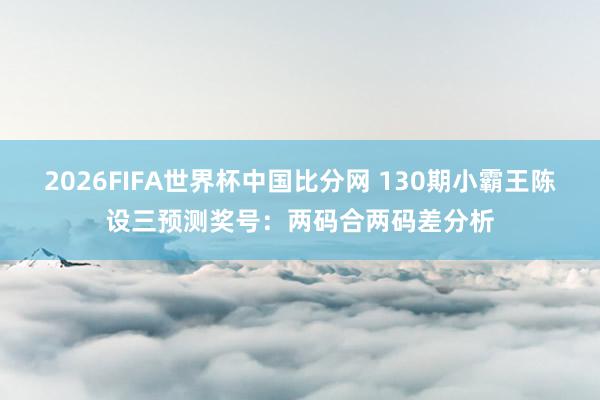 2026FIFA世界杯中国比分网 130期小霸王陈设三预测奖号:两码合两码差分析