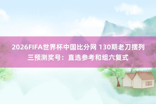 2026FIFA世界杯中国比分网 130期老刀摆列三预测奖号：直选参考和组六复式
