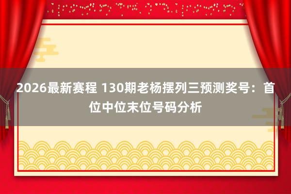 2026最新赛程 130期老杨摆列三预测奖号:首位中位末位号码分析