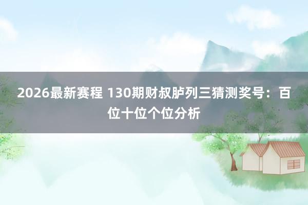 2026最新赛程 130期财叔胪列三猜测奖号:百位十位个位分析