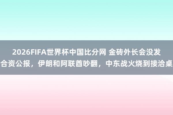 2026FIFA世界杯中国比分网 金砖外长会没发合资公报,伊朗和阿联酋吵翻,中东战火烧到接洽桌