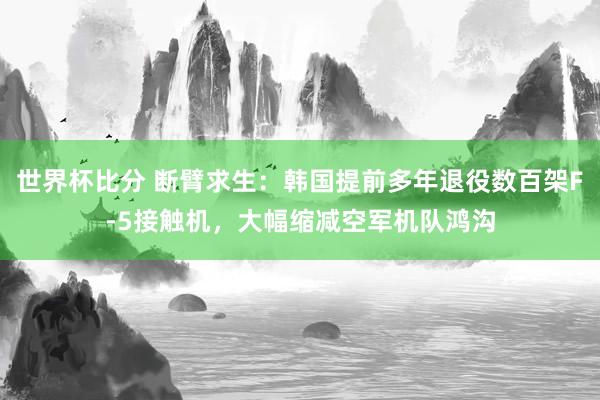 世界杯比分 断臂求生:韩国提前多年退役数百架F-5接触机,大幅缩减空军机队鸿沟