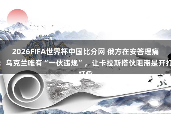 2026FIFA世界杯中国比分网 俄方在安答理痛斥：乌克兰唯有“一伙违规”，让卡拉斯搭伙阻滞是开打趣