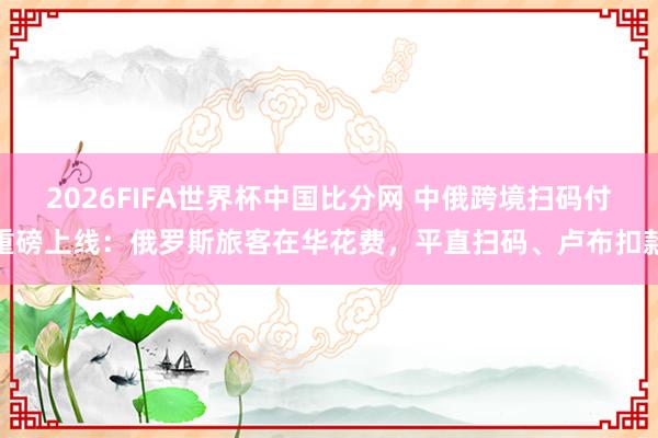2026FIFA世界杯中国比分网 中俄跨境扫码付重磅上线:俄罗斯旅客在华花费,平直扫码、卢布扣款