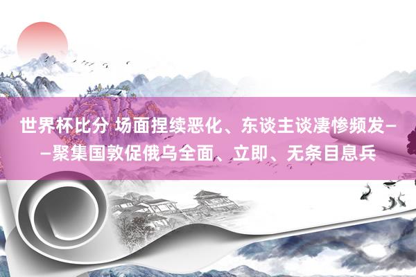 世界杯比分 场面捏续恶化、东谈主谈凄惨频发——聚集国敦促俄乌全面、立即、无条目息兵