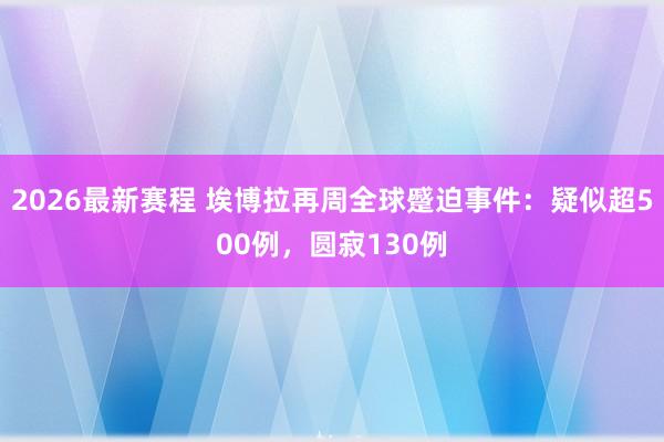 2026最新赛程 埃博拉再周全球蹙迫事件:疑似超500例,圆寂130例