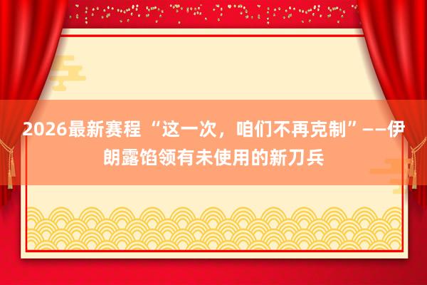 2026最新赛程 “这一次,咱们不再克制”——伊朗露馅领有未使用的新刀兵