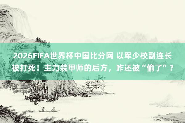 2026FIFA世界杯中国比分网 以军少校副连长被打死!主力装甲师的后方,咋还被“偷了”?