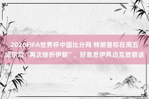 2026FIFA世界杯中国比分网 特朗普称在周五或尔后“再次挫折伊朗”,好意思伊两边互放狠话