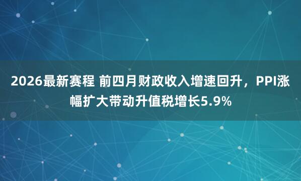 2026最新赛程 前四月财政收入增速回升，PPI涨幅扩大带动升值税增长5.9%