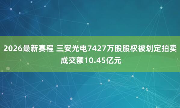 2026最新赛程 三安光电7427万股股权被划定拍卖 成交额10.45亿元